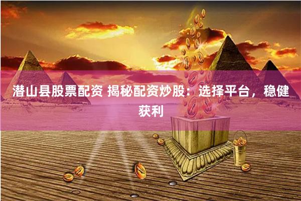 潜山县股票配资 揭秘配资炒股：选择平台，稳健获利