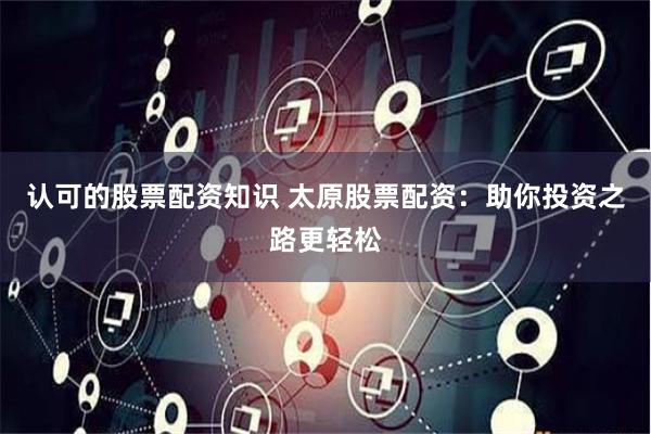 认可的股票配资知识 太原股票配资:助你投资之路更轻松